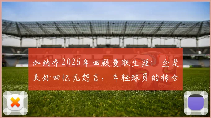 加纳乔2026年回顾曼联生涯：全是美好回忆无怨言，年轻球员的转会启示录