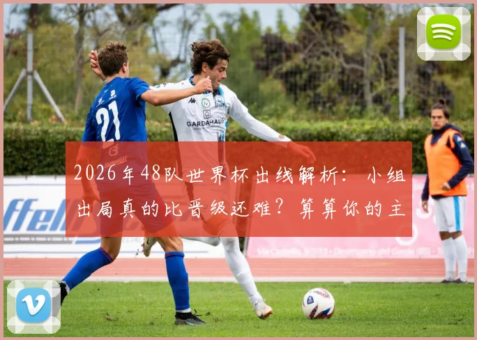 2026年48队世界杯出线解析：小组出局真的比晋级还难？算算你的主队需要几分