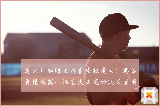 意大利临时主帅首秀献爱犬：赛后真情流露，坦言失去宠物比父亲离世更悲伤