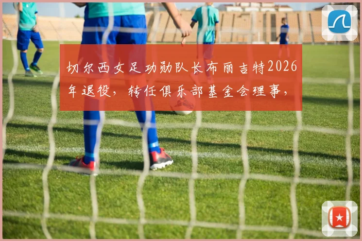 切尔西女足功勋队长布丽吉特2026年退役，转任俱乐部基金会理事，传奇生涯画上圆满句号