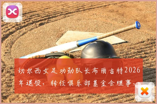 切尔西女足功勋队长布丽吉特2026年退役,转任俱乐部基金会理事,传奇生涯画上圆满句号
