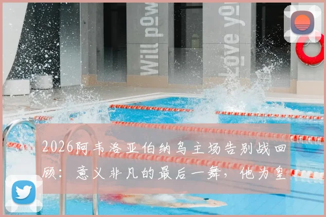 2026阿韦洛亚伯纳乌主场告别战回顾：意义非凡的最后一舞，他为皇马球迷带来了怎样的胜利？