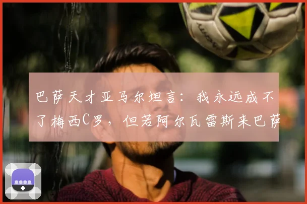 巴萨天才亚马尔坦言：我永远成不了梅西C罗，但若阿尔瓦雷斯来巴萨将完美适配