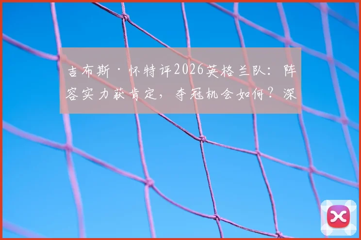 吉布斯·怀特评2026英格兰队：阵容实力获肯定，夺冠机会如何？深度剖析三狮军团前景