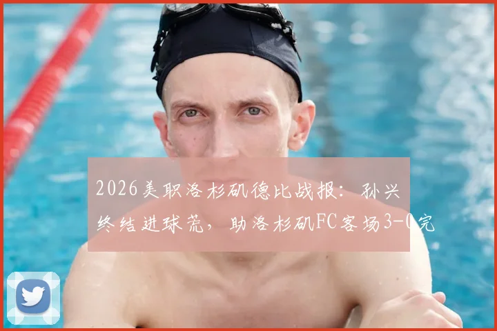 2026美职洛杉矶德比战报：孙兴慜终结进球荒，助洛杉矶FC客场3-0完胜银河