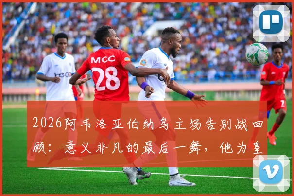2026阿韦洛亚伯纳乌主场告别战回顾：意义非凡的最后一舞，他为皇马球迷带来了怎样的胜利？