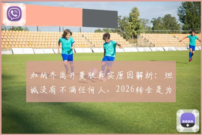 加纳乔离开曼联真实原因解析：坦诚没有不满任何人，2026转会是为了生活新篇章