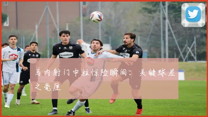 马内射门中柱惊险瞬间：关键球差之毫厘