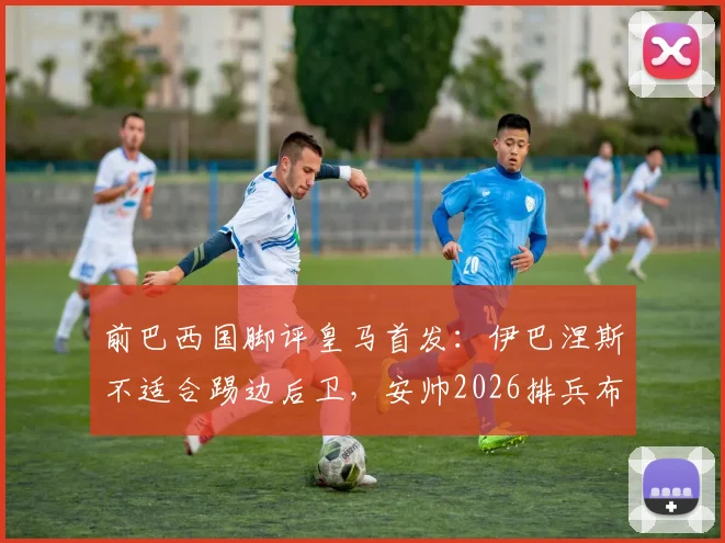 前巴西国脚评皇马首发：伊巴涅斯不适合踢边后卫，安帅2026排兵布阵引质疑，深度剖析争议焦点