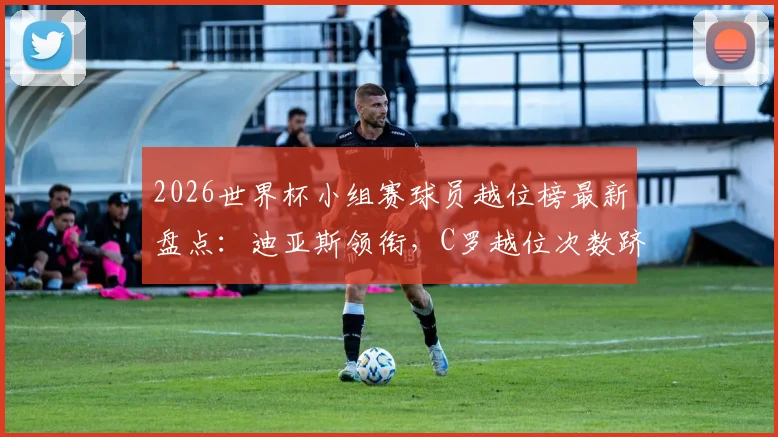 2026世界杯小组赛球员越位榜最新盘点：迪亚斯领衔，C罗越位次数跻身前十，附详细数据分析