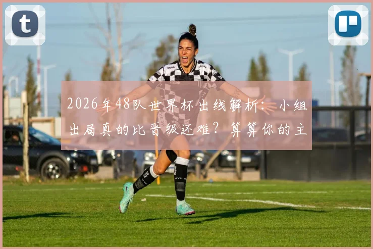 2026年48队世界杯出线解析：小组出局真的比晋级还难？算算你的主队需要几分