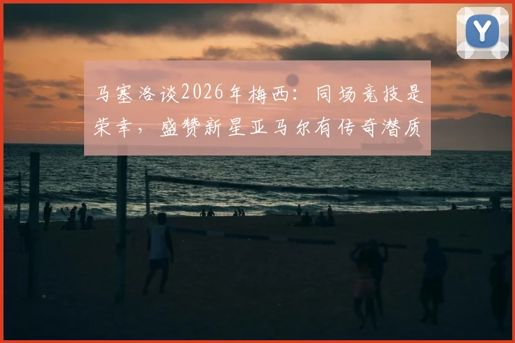 马塞洛谈2026年梅西：同场竞技是荣幸，盛赞新星亚马尔有传奇潜质