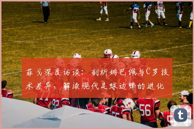 菲戈深度访谈：剖析姆巴佩与C罗技术差异，解读现代足球边锋的进化之路