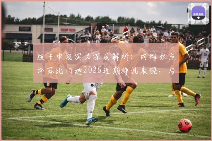 纽卡中场实力深度解析：内维尔点评苏比门迪2026近期挣扎表现，与阿森纳中场对比优劣