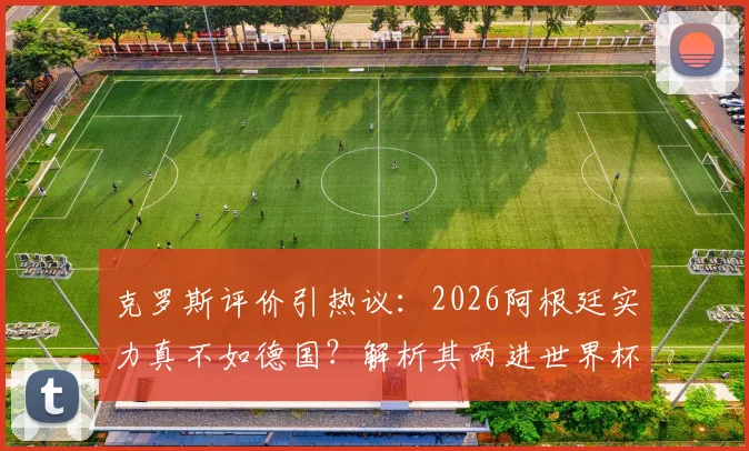 克罗斯评价引热议:2026阿根廷实力真不如德国?解析其两进世界杯决赛的深层原因