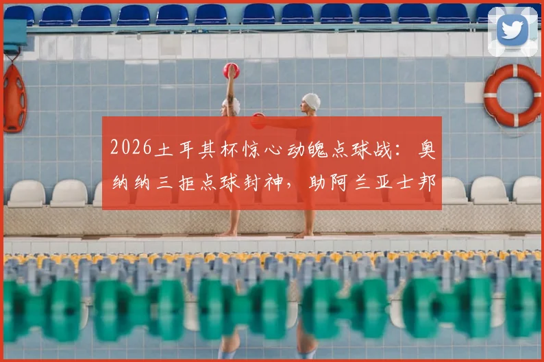 2026土耳其杯惊心动魄点球战：奥纳纳三拒点球封神，助阿兰亚士邦挺进四强，附全场视频集锦