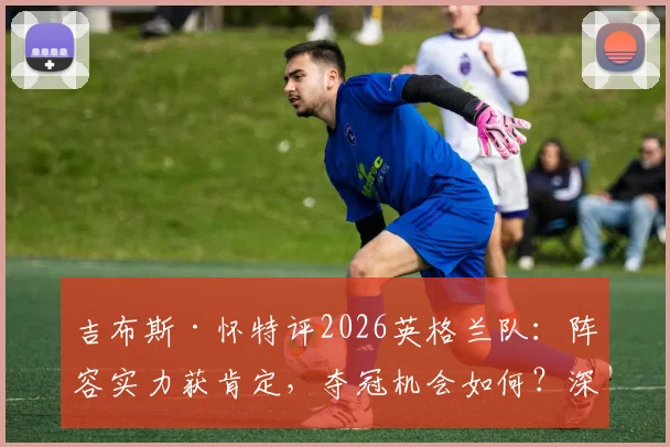 吉布斯·怀特评2026英格兰队：阵容实力获肯定，夺冠机会如何？深度剖析三狮军团前景