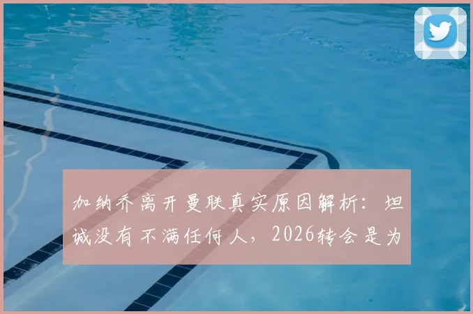 加纳乔离开曼联真实原因解析：坦诚没有不满任何人，2026转会是为了生活新篇章