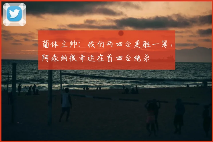 葡体主帅：我们两回合更胜一筹，阿森纳很幸运在首回合绝杀