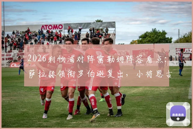 2026利物浦对阵富勒姆阵容看点:萨拉赫领衔罗伯逊复出,小将恩古莫哈首秀表现与战术作用全解析