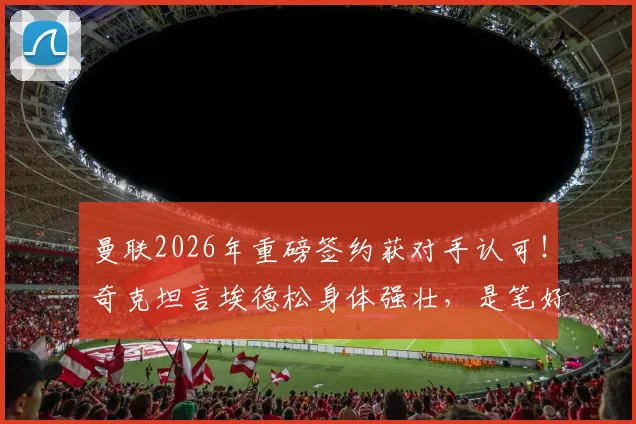 曼联2026年重磅签约获对手认可！奇克坦言埃德松身体强壮，是笔好交易