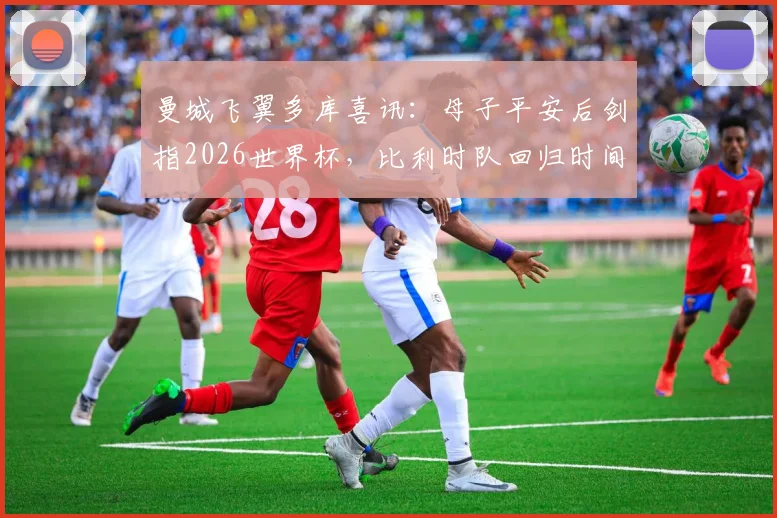 曼城飞翼多库喜讯:母子平安后剑指2026世界杯,比利时队回归时间与状态解析