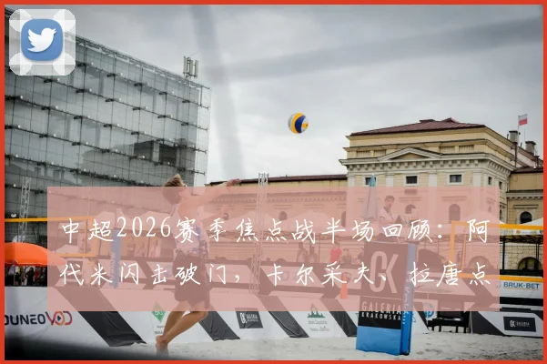 中超2026赛季焦点战半场回顾：阿代米闪击破门，卡尔采夫、拉唐点射建功，深圳新鹏城2-1领先上海申花全解析
