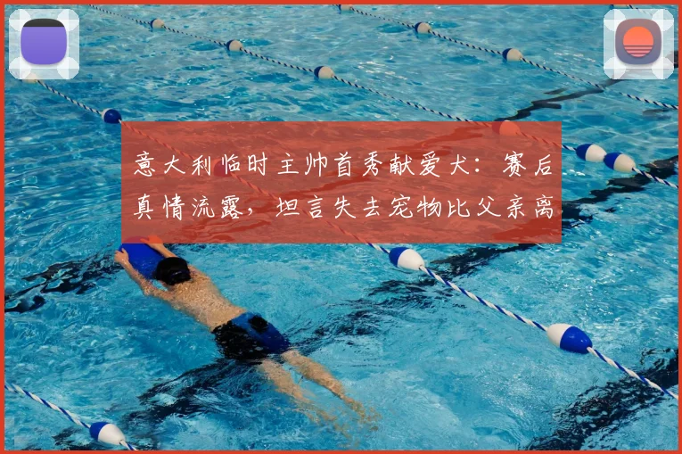 意大利临时主帅首秀献爱犬：赛后真情流露，坦言失去宠物比父亲离世更悲伤