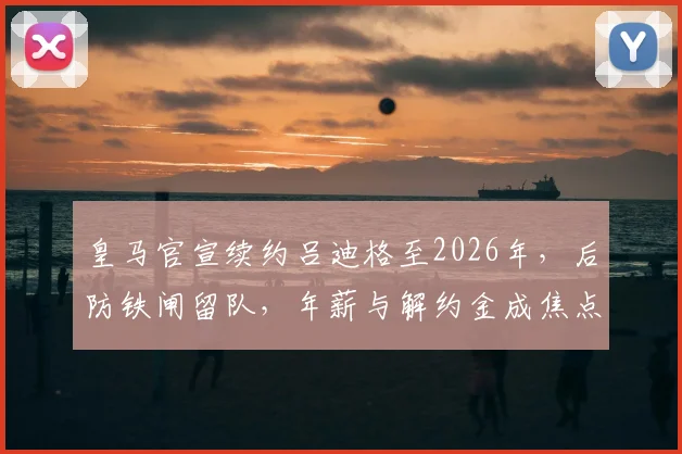 皇马官宣续约吕迪格至2026年，后防铁闸留队，年薪与解约金成焦点