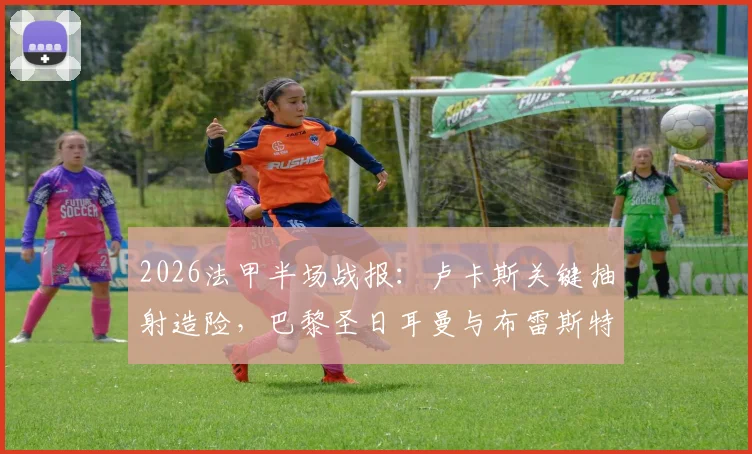2026法甲半场战报:卢卡斯关键抽射造险,巴黎圣日耳曼与布雷斯特互交白卷,半场攻防细节深度解析