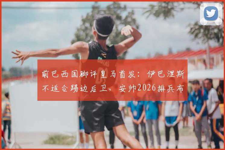 前巴西国脚评皇马首发：伊巴涅斯不适合踢边后卫，安帅2026排兵布阵引质疑，深度剖析争议焦点
