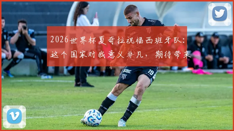 2026世界杯夏奇拉祝福西班牙队:这个国家对我意义非凡,期待带来胜利好运
