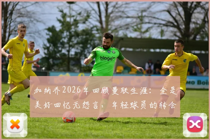 加纳乔2026年回顾曼联生涯：全是美好回忆无怨言，年轻球员的转会启示录