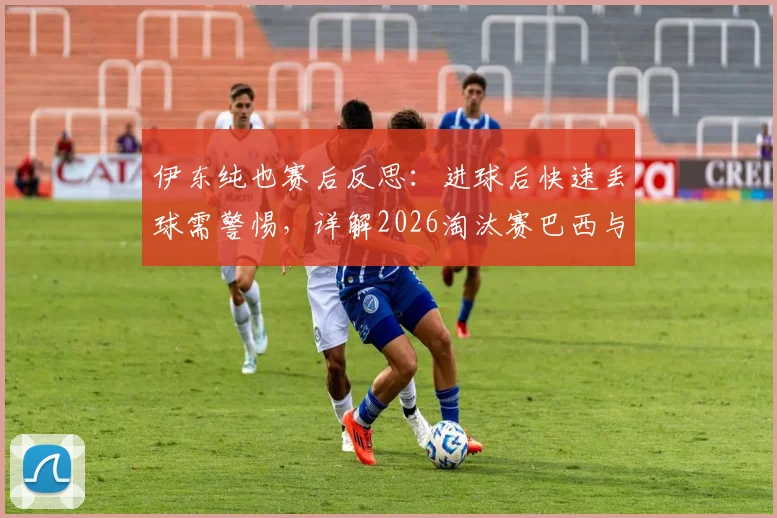 伊东纯也赛后反思:进球后快速丢球需警惕,详解2026淘汰赛巴西与友谊赛差异