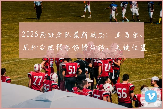 2026西班牙队最新动态：亚马尔、尼科合练预示伤情好转，关键位置仍有伤员待解