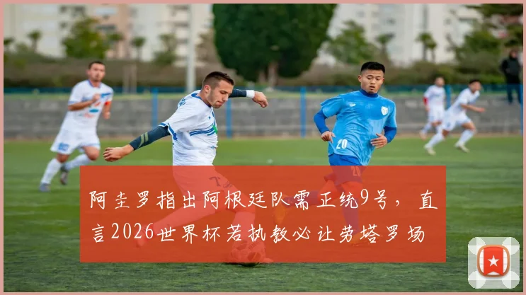阿圭罗指出阿根廷队需正统9号，直言2026世界杯若执教必让劳塔罗场场先发