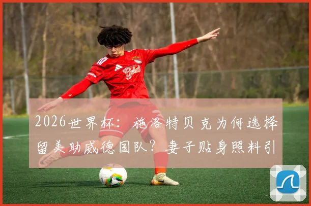 2026世界杯：施洛特贝克为何选择留美助威德国队？妻子贴身照料引关注，德媒图片报披露详情