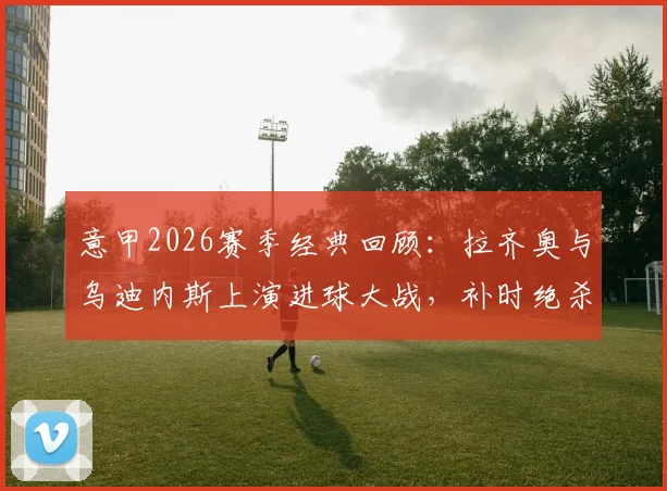意甲2026赛季经典回顾：拉齐奥与乌迪内斯上演进球大战，补时绝杀再绝平全过程解析