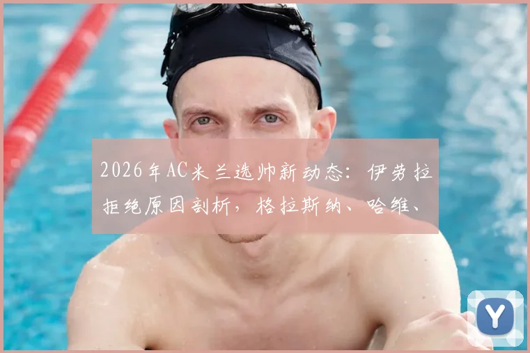 2026年AC米兰选帅新动态：伊劳拉拒绝原因剖析，格拉斯纳、哈维、莫塔谁是最佳接班人？