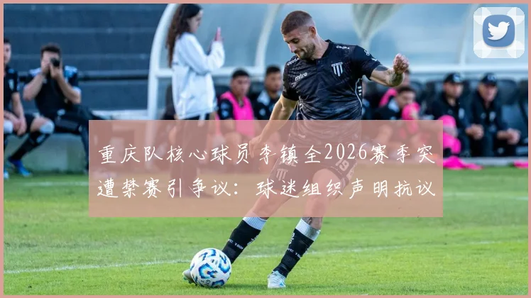 重庆队核心球员李镇全2026赛季突遭禁赛引争议：球迷组织声明抗议，要求彻查裁判刘浩帆过往判罚记录