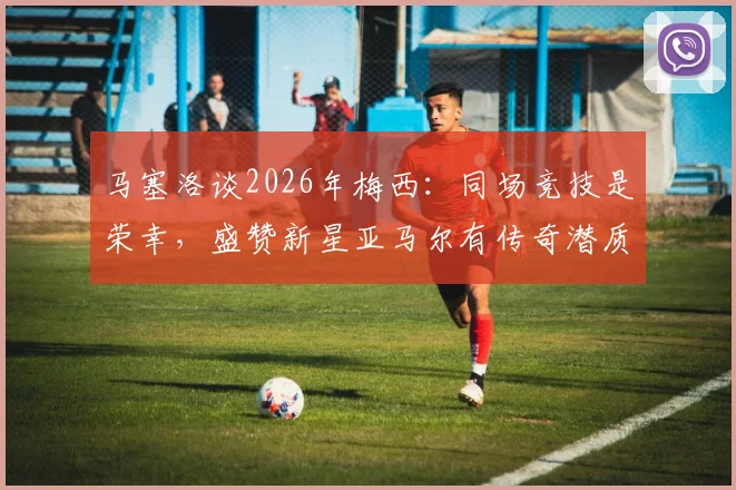 马塞洛谈2026年梅西：同场竞技是荣幸，盛赞新星亚马尔有传奇潜质