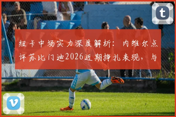 纽卡中场实力深度解析：内维尔点评苏比门迪2026近期挣扎表现，与阿森纳中场对比优劣