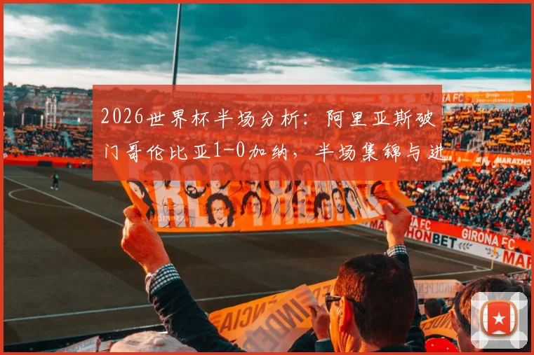 2026世界杯半场分析：阿里亚斯破门哥伦比亚1-0加纳，半场集锦与进球战术深度回看