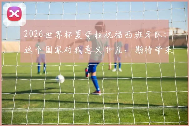 2026世界杯夏奇拉祝福西班牙队:这个国家对我意义非凡,期待带来胜利好运