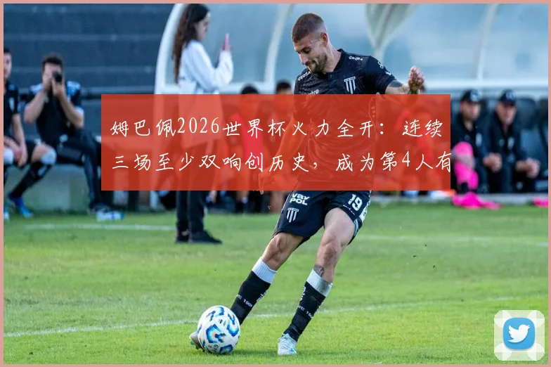 姆巴佩2026世界杯火力全开：连续三场至少双响创历史，成为第4人有多难？数据深度对比解析