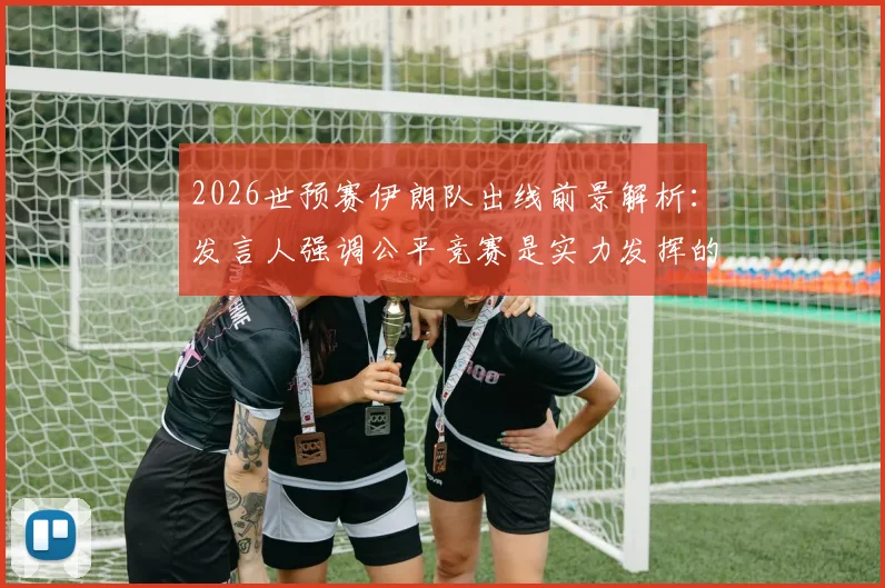 2026世预赛伊朗队出线前景解析:发言人强调公平竞赛是实力发挥的关键,球队有能力晋级