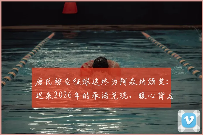唐氏综合征球迷终为阿森纳颁奖:迟来2026年的承诺兑现,暖心背后的故事与意义解读