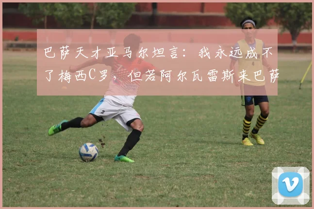 巴萨天才亚马尔坦言：我永远成不了梅西C罗，但若阿尔瓦雷斯来巴萨将完美适配