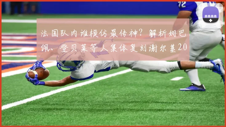 法国队内谁模仿最传神?解析姆巴佩、登贝莱等人集体复刻谢尔基2026年经典局促合影瞬间