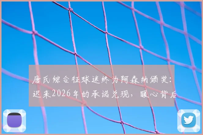 唐氏综合征球迷终为阿森纳颁奖：迟来2026年的承诺兑现，暖心背后的故事与意义解读